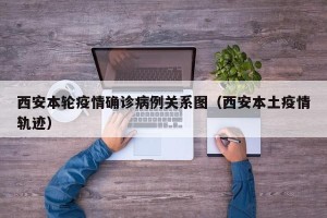 西安本轮疫情确诊病例关系图（西安本土疫情轨迹）