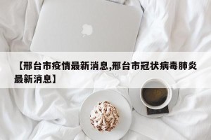 【邢台市疫情最新消息,邢台市冠状病毒肺炎最新消息】