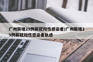 广州新增29例新冠阳性感染者/广州新增29例新冠阳性感染者轨迹