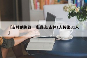 【吉林病例致一家感染/吉林1人传染81人】