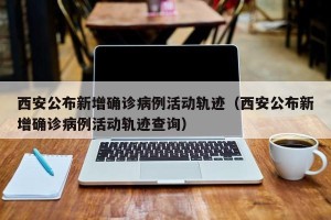 西安公布新增确诊病例活动轨迹（西安公布新增确诊病例活动轨迹查询）