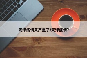 天津疫情又严重了/天津疫情?