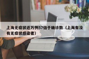 上海无症状近万例57倍于确诊数（上海有没有无症状感染者）