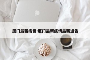 厦门最新疫情:厦门最新疫情最新通告