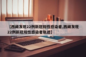 【西藏发现22例新冠阳性感染者,西藏发现22例新冠阳性感染者轨迹】