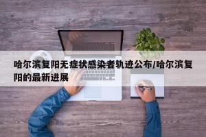 哈尔滨复阳无症状感染者轨迹公布/哈尔滨复阳的最新进展