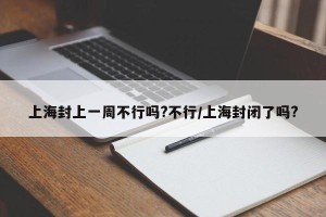 上海封上一周不行吗?不行/上海封闭了吗?