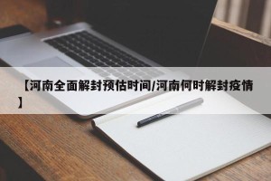 【河南全面解封预估时间/河南何时解封疫情】
