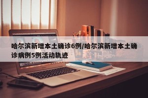 哈尔滨新增本土确诊6例/哈尔滨新增本土确诊病例5例活动轨迹