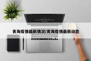 青海疫情最新情况/青海疫情最新动态