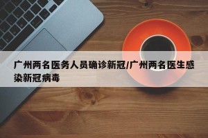 广州两名医务人员确诊新冠/广州两名医生感染新冠病毒