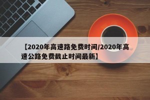 【2020年高速路免费时间/2020年高速公路免费截止时间最新】