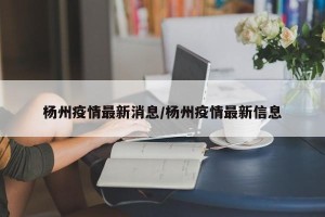 杨州疫情最新消息/杨州疫情最新信息