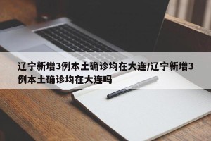 辽宁新增3例本土确诊均在大连/辽宁新增3例本土确诊均在大连吗