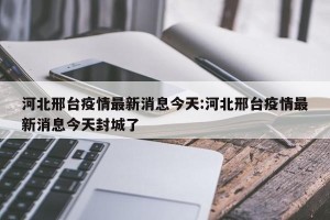 河北邢台疫情最新消息今天:河北邢台疫情最新消息今天封城了