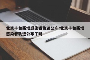北京丰台新增感染者轨迹公布:北京丰台新增感染者轨迹公布了吗