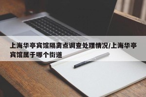 上海华亭宾馆隔离点调查处理情况/上海华亭宾馆属于哪个街道