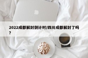 2022成都解封倒计时/四川成都解封了吗?