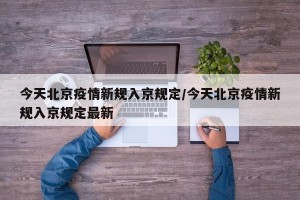 今天北京疫情新规入京规定/今天北京疫情新规入京规定最新