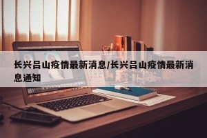 长兴吕山疫情最新消息/长兴吕山疫情最新消息通知