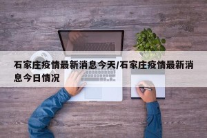 石家庄疫情最新消息今天/石家庄疫情最新消息今日情况