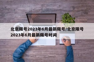 北京限号2023年6月最新限号/北京限号2023年6月最新限号时间