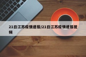 21日江苏疫情速报/21日江苏疫情速报视频