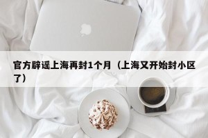 官方辟谣上海再封1个月（上海又开始封小区了）