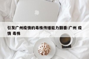 引发广州疫情的毒株传播能力翻番:广州 疫情 毒株
