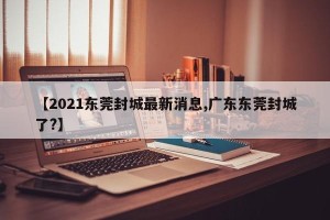 【2021东莞封城最新消息,广东东莞封城了?】