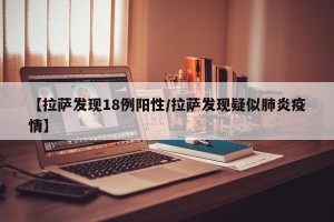 【拉萨发现18例阳性/拉萨发现疑似肺炎疫情】