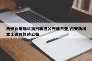 西安新增确诊病例轨迹公布速自查/西安新增本土确诊轨迹公布