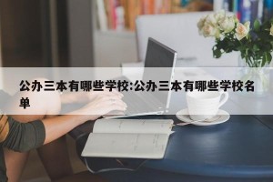 公办三本有哪些学校:公办三本有哪些学校名单