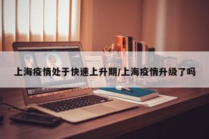 上海疫情处于快速上升期/上海疫情升级了吗