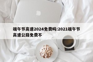 端午节高速2024免费吗:2021端午节高速公路免费不