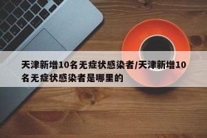 天津新增10名无症状感染者/天津新增10名无症状感染者是哪里的