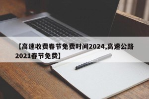 【高速收费春节免费时间2024,高速公路2021春节免费】