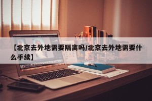 【北京去外地需要隔离吗/北京去外地需要什么手续】