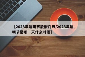 【2023年清明节放假几天/2023年清明节是哪一天什么时候】