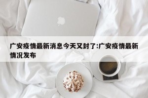 广安疫情最新消息今天又封了:广安疫情最新情况发布