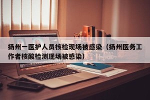 扬州一医护人员核检现场被感染（扬州医务工作者核酸检测现场被感染）