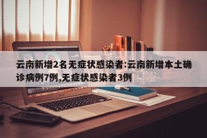 云南新增2名无症状感染者:云南新增本土确诊病例7例,无症状感染者3例
