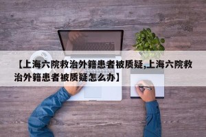 【上海六院救治外籍患者被质疑,上海六院救治外籍患者被质疑怎么办】