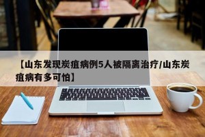【山东发现炭疽病例5人被隔离治疗/山东炭疽病有多可怕】