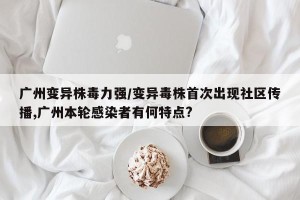 广州变异株毒力强/变异毒株首次出现社区传播,广州本轮感染者有何特点?