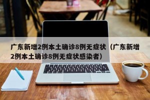 广东新增2例本土确诊8例无症状（广东新增2例本土确诊8例无症状感染者）