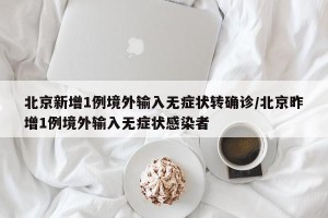 北京新增1例境外输入无症状转确诊/北京昨增1例境外输入无症状感染者