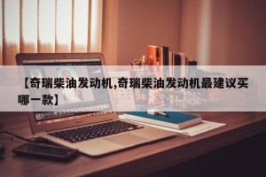 【奇瑞柴油发动机,奇瑞柴油发动机最建议买哪一款】