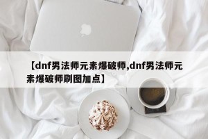 【dnf男法师元素爆破师,dnf男法师元素爆破师刷图加点】