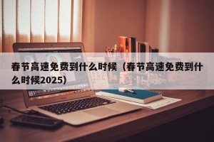 春节高速免费到什么时候（春节高速免费到什么时候2025）